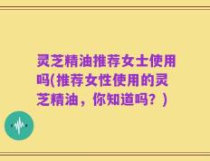 灵芝精油推荐女士使用吗(推荐女性使用的灵芝精油，你知道吗？)