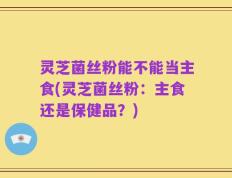 灵芝菌丝粉能不能当主食(灵芝菌丝粉：主食还是保健品？)