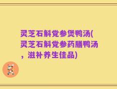 灵芝石斛党参煲鸭汤(灵芝石斛党参药膳鸭汤，滋补养生佳品)