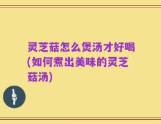 灵芝菇怎么煲汤才好喝(如何煮出美味的灵芝菇汤)