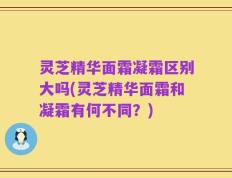 灵芝精华面霜凝霜区别大吗(灵芝精华面霜和凝霜有何不同？)