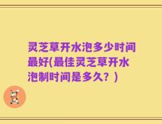 灵芝草开水泡多少时间最好(最佳灵芝草开水泡制时间是多久？)