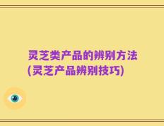 灵芝类产品的辨别方法(灵芝产品辨别技巧)