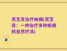 灵芝膏治疗啥病(灵芝膏：一种治疗多种疾病的自然疗法)