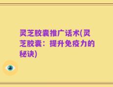灵芝胶囊推广话术(灵芝胶囊：提升免疫力的秘诀)