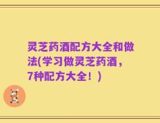 灵芝药酒配方大全和做法(学习做灵芝药酒，7种配方大全！)