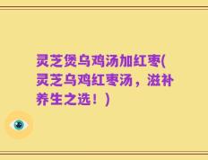 灵芝煲乌鸡汤加红枣(灵芝乌鸡红枣汤，滋补养生之选！)
