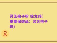 灵芝孢子粉 徐文兵(重要保健品：灵芝孢子粉)