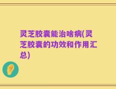 灵芝胶囊能治啥病(灵芝胶囊的功效和作用汇总)