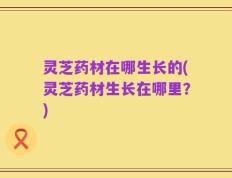 灵芝药材在哪生长的(灵芝药材生长在哪里？)