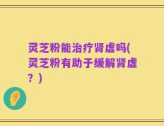 灵芝粉能治疗肾虚吗(灵芝粉有助于缓解肾虚？)