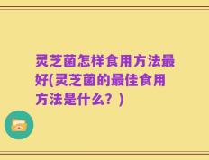 灵芝菌怎样食用方法最好(灵芝菌的最佳食用方法是什么？)