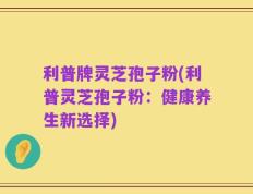 利普牌灵芝孢子粉(利普灵芝孢子粉：健康养生新选择)