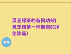 灵芝绿茶的有何功效(灵芝绿茶一杯健康的净化饮品)