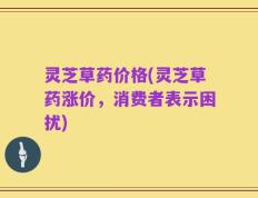 灵芝草药价格(灵芝草药涨价，消费者表示困扰)
