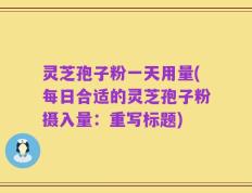 灵芝孢子粉一天用量(每日合适的灵芝孢子粉摄入量：重写标题)