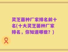 灵芝菌种厂家排名前十名(十大灵芝菌种厂家排名，你知道哪些？)