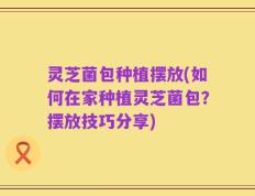 灵芝菌包种植摆放(如何在家种植灵芝菌包？摆放技巧分享)