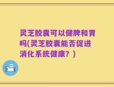 灵芝胶囊可以健脾和胃吗(灵芝胶囊能否促进消化系统健康？)