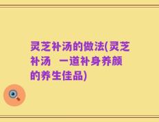灵芝补汤的做法(灵芝补汤  一道补身养颜的养生佳品)