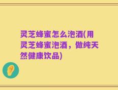 灵芝蜂蜜怎么泡酒(用灵芝蜂蜜泡酒，做纯天然健康饮品)