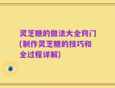 灵芝糖的做法大全窍门(制作灵芝糖的技巧和全过程详解)