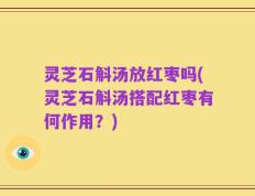 灵芝石斛汤放红枣吗(灵芝石斛汤搭配红枣有何作用？)