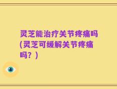 灵芝能治疗关节疼痛吗(灵芝可缓解关节疼痛吗？)