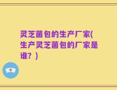 灵芝菌包的生产厂家(生产灵芝菌包的厂家是谁？)
