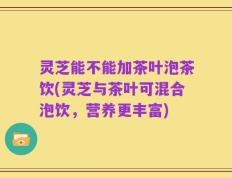 灵芝能不能加茶叶泡茶饮(灵芝与茶叶可混合泡饮，营养更丰富)