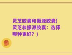 灵芝胶囊和振源胶囊(灵芝和振源胶囊：选择哪种更好？)