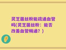 灵芝菌丝粉能疏通血管吗(灵芝菌丝粉：能否改善血管畅通？)