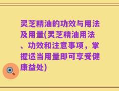 灵芝精油的功效与用法及用量(灵芝精油用法、功效和注意事项，掌握适当用量即可享受健康益处)