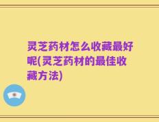 灵芝药材怎么收藏最好呢(灵芝药材的最佳收藏方法)