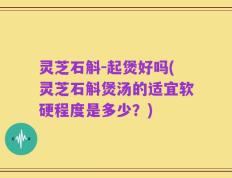 灵芝石斛－起煲好吗(灵芝石斛煲汤的适宜软硬程度是多少？)