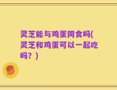 灵芝能与鸡蛋同食吗(灵芝和鸡蛋可以一起吃吗？)