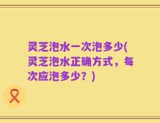 灵芝泡水一次泡多少(灵芝泡水正确方式，每次应泡多少？)