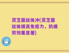 灵芝菌丝体冲(灵芝菌丝体提高免疫力，抗疲劳效果显著)