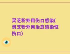 灵芝粉外用伤口感染(灵芝粉外用治愈感染性伤口)