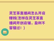 灵芝茶直播间怎么开店赚钱(怎样在灵芝茶直播间开创店铺，盈利不容错过！)