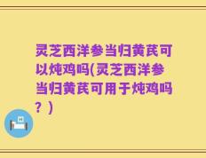 灵芝西洋参当归黄芪可以炖鸡吗(灵芝西洋参当归黄芪可用于炖鸡吗？)