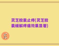 灵芝胶囊止疼(灵芝胶囊缓解疼痛效果显著)