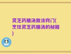 灵芝药膳汤做法窍门(烹饪灵芝药膳汤的秘籍)
