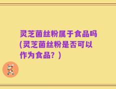 灵芝菌丝粉属于食品吗(灵芝菌丝粉是否可以作为食品？)