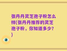 张丹丹灵芝孢子粉怎么样(张丹丹推荐的灵芝孢子粉，你知道多少？)