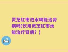 灵芝红枣泡水喝能治肾病吗(饮用灵芝红枣水能治疗肾病？)
