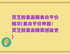 灵芝胶囊面膜美白平价精华(美白平价神器！灵芝胶囊面膜震撼面世)