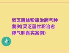 灵芝菌丝粉能治肺气肿案例(灵芝菌丝粉治愈肺气肿真实案例)