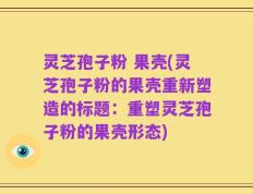灵芝孢子粉 果壳(灵芝孢子粉的果壳重新塑造的标题：重塑灵芝孢子粉的果壳形态)