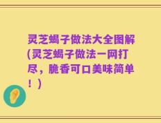 灵芝蝎子做法大全图解(灵芝蝎子做法一网打尽，脆香可口美味简单！)